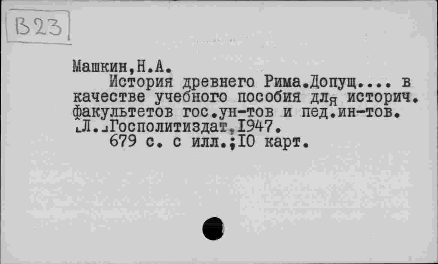 ﻿1Ъ|
Машкин,Н.А.
История древнего Рима.Допущ.... в качестве учебного пособия для историч. факультетов гос.ун-тов и пед.ин-тов. иЛ. .іГосполитиздат, 1947.
679 с. с илл.;10 карт.